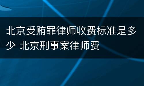 北京受贿罪律师收费标准是多少 北京刑事案律师费