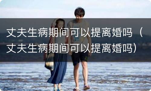 丈夫生病期间可以提离婚吗（丈夫生病期间可以提离婚吗）