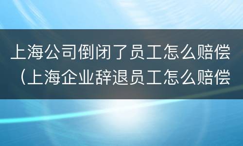 上海公司倒闭了员工怎么赔偿（上海企业辞退员工怎么赔偿）