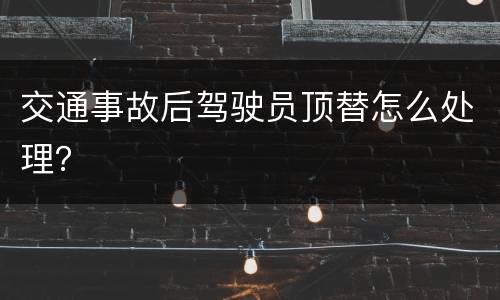 交通事故后驾驶员顶替怎么处理？