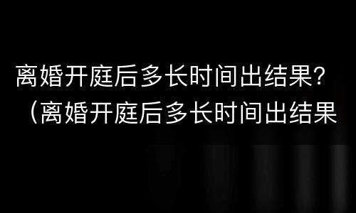 离婚开庭后多长时间出结果？（离婚开庭后多长时间出结果）