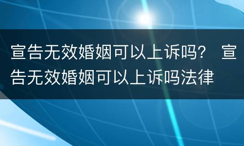 宣告无效婚姻可以上诉吗？ 宣告无效婚姻可以上诉吗法律