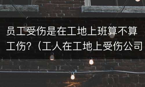 员工受伤是在工地上班算不算工伤?（工人在工地上受伤公司全责吗）