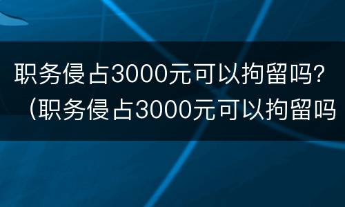 职务侵占3000元可以拘留吗？（职务侵占3000元可以拘留吗多少天）