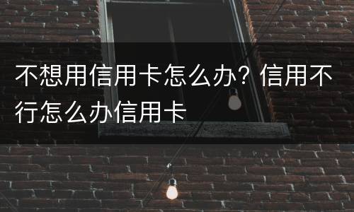 不想用信用卡怎么办? 信用不行怎么办信用卡
