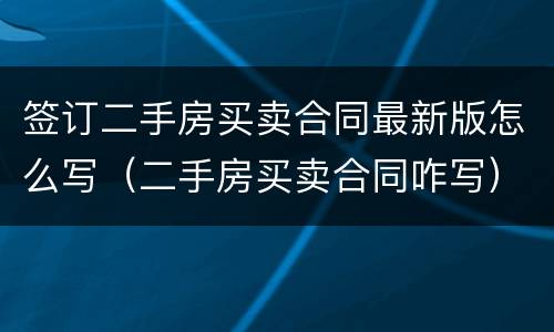 签订二手房买卖合同最新版怎么写（二手房买卖合同咋写）