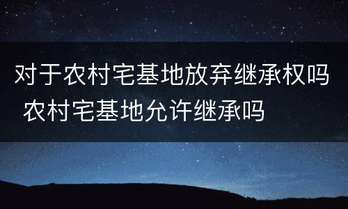 对于农村宅基地放弃继承权吗 农村宅基地允许继承吗
