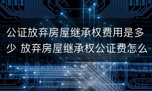 公证放弃房屋继承权费用是多少 放弃房屋继承权公证费怎么收?