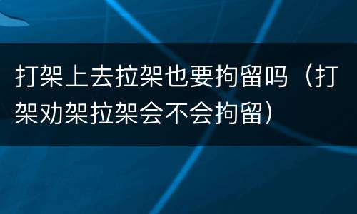 打架上去拉架也要拘留吗（打架劝架拉架会不会拘留）
