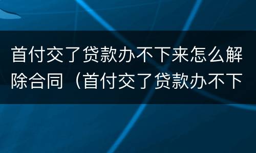 首付交了贷款办不下来怎么解除合同（首付交了贷款办不下来怎么解除合同备案）