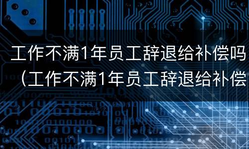 工作不满1年员工辞退给补偿吗（工作不满1年员工辞退给补偿吗怎么算）