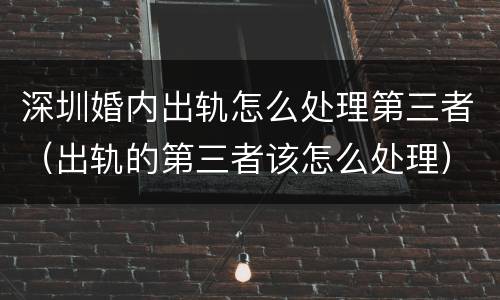 深圳婚内出轨怎么处理第三者（出轨的第三者该怎么处理）