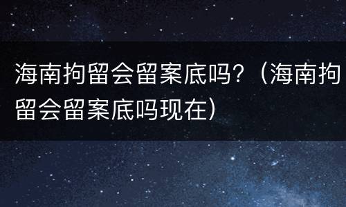 海南拘留会留案底吗?（海南拘留会留案底吗现在）