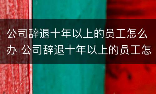 公司辞退十年以上的员工怎么办 公司辞退十年以上的员工怎么办呢