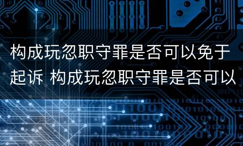 构成玩忽职守罪是否可以免于起诉 构成玩忽职守罪是否可以免于起诉呢