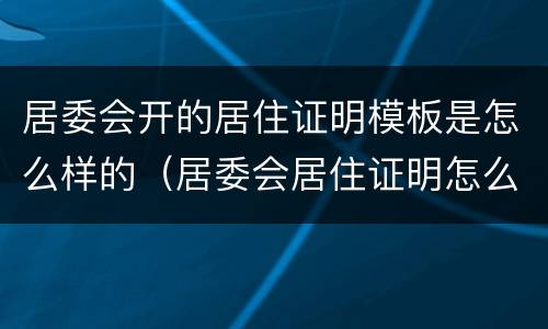 居委会开的居住证明模板是怎么样的（居委会居住证明怎么写）