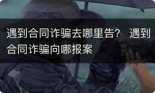遇到合同诈骗去哪里告？ 遇到合同诈骗向哪报案