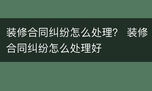 装修合同纠纷怎么处理？ 装修合同纠纷怎么处理好