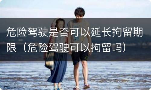 危险驾驶是否可以延长拘留期限（危险驾驶可以拘留吗）