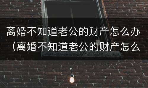离婚不知道老公的财产怎么办（离婚不知道老公的财产怎么办理）
