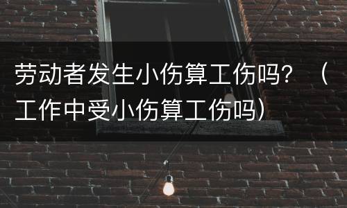 劳动者发生小伤算工伤吗？（工作中受小伤算工伤吗）