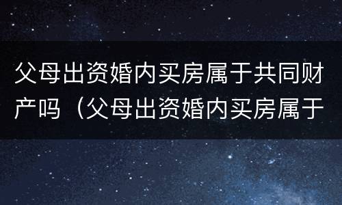 父母出资婚内买房属于共同财产吗（父母出资婚内买房属于共同财产吗女儿）