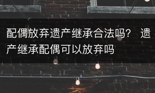 配偶放弃遗产继承合法吗？ 遗产继承配偶可以放弃吗