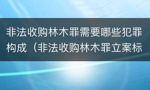 非法收购林木罪需要哪些犯罪构成（非法收购林木罪立案标准）