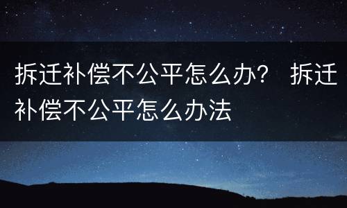 拆迁补偿不公平怎么办？ 拆迁补偿不公平怎么办法