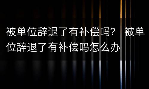 被单位辞退了有补偿吗？ 被单位辞退了有补偿吗怎么办