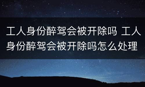 工人身份醉驾会被开除吗 工人身份醉驾会被开除吗怎么处理