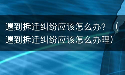 遇到拆迁纠纷应该怎么办？（遇到拆迁纠纷应该怎么办理）