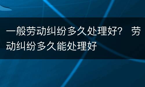一般劳动纠纷多久处理好？ 劳动纠纷多久能处理好