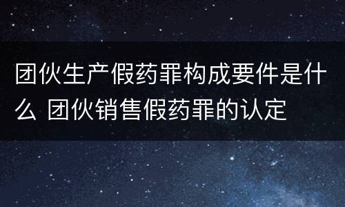 团伙生产假药罪构成要件是什么 团伙销售假药罪的认定