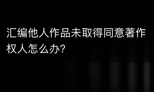 汇编他人作品未取得同意著作权人怎么办？
