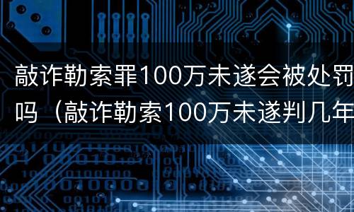 敲诈勒索罪100万未遂会被处罚吗（敲诈勒索100万未遂判几年）