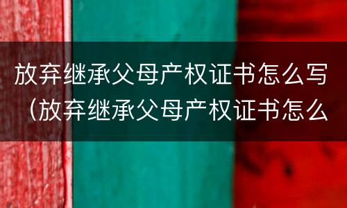 放弃继承父母产权证书怎么写（放弃继承父母产权证书怎么写的）