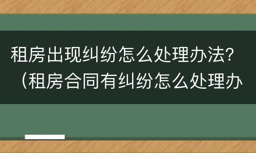 租房出现纠纷怎么处理办法？（租房合同有纠纷怎么处理办法）
