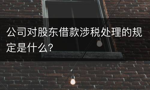 公司对股东借款涉税处理的规定是什么？