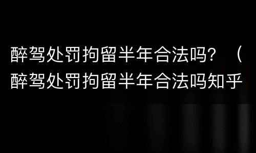 醉驾处罚拘留半年合法吗？（醉驾处罚拘留半年合法吗知乎）
