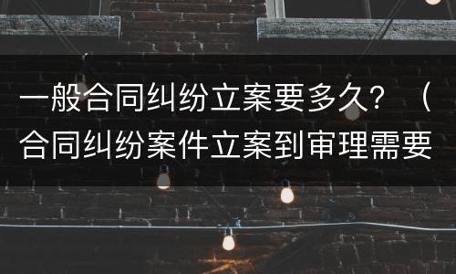一般合同纠纷立案要多久？（合同纠纷案件立案到审理需要多久）