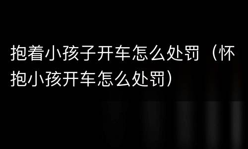 抱着小孩子开车怎么处罚（怀抱小孩开车怎么处罚）