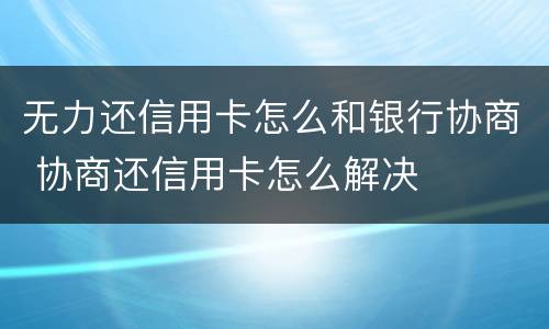 无力还信用卡怎么和银行协商 协商还信用卡怎么解决