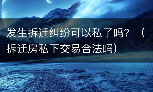 发生拆迁纠纷可以私了吗？（拆迁房私下交易合法吗）