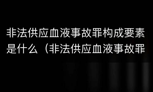 非法供应血液事故罪构成要素是什么（非法供应血液事故罪构成要素是什么）