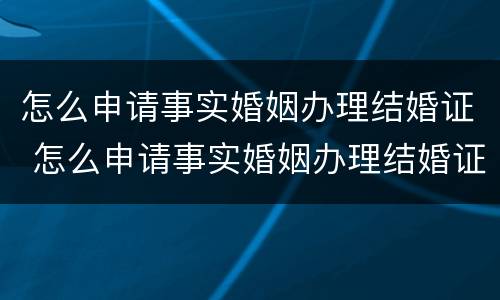 怎么申请事实婚姻办理结婚证 怎么申请事实婚姻办理结婚证呢