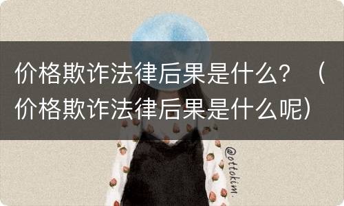 价格欺诈法律后果是什么？（价格欺诈法律后果是什么呢）