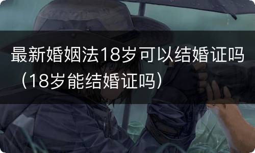 最新婚姻法18岁可以结婚证吗（18岁能结婚证吗）