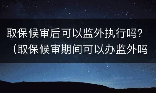 取保候审后可以监外执行吗？（取保候审期间可以办监外吗）