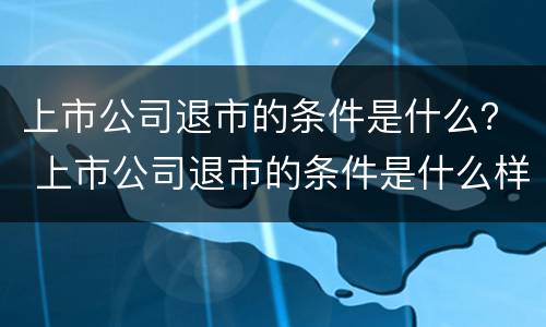 上市公司退市的条件是什么？ 上市公司退市的条件是什么样的